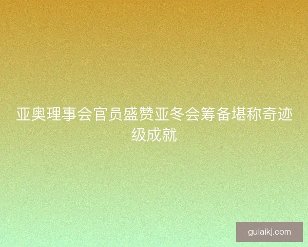亚奥理事会官员盛赞亚冬会筹备堪称奇迹级成就