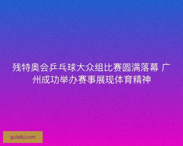 残特奥会乒乓球大众组比赛圆满落幕 广州成功举办赛事展现体育精神