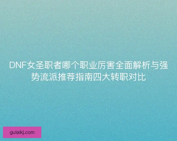 DNF女圣职者哪个职业厉害全面解析与强势流派推荐指南四大转职对比