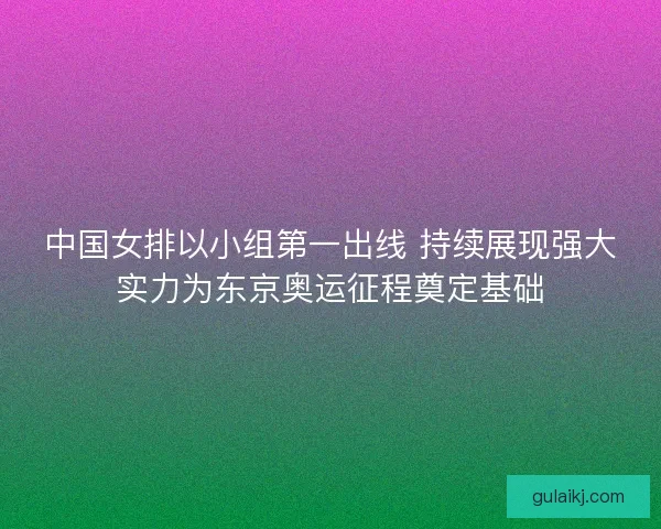 中国女排以小组第一出线 持续展现强大实力为东京奥运征程奠定基础