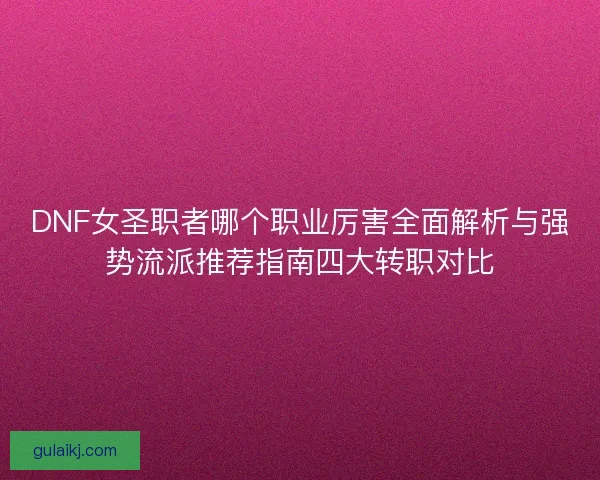 DNF女圣职者哪个职业厉害全面解析与强势流派推荐指南四大转职对比