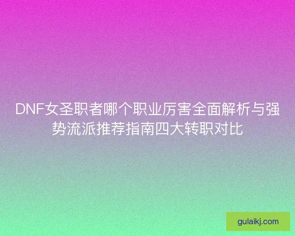 DNF女圣职者哪个职业厉害全面解析与强势流派推荐指南四大转职对比
