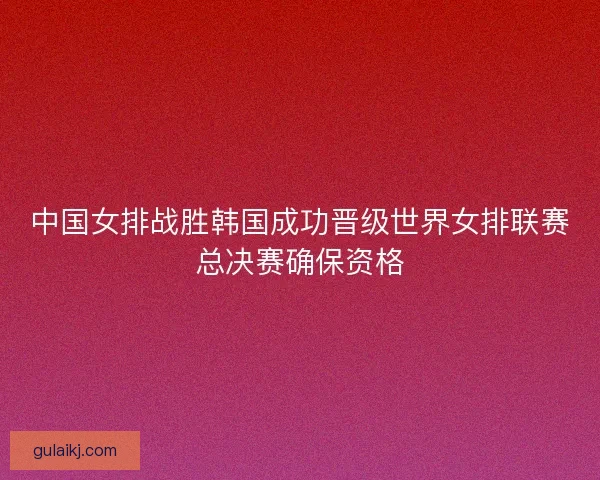 中国女排战胜韩国成功晋级世界女排联赛总决赛确保资格