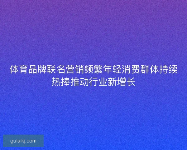 体育品牌联名营销频繁年轻消费群体持续热捧推动行业新增长